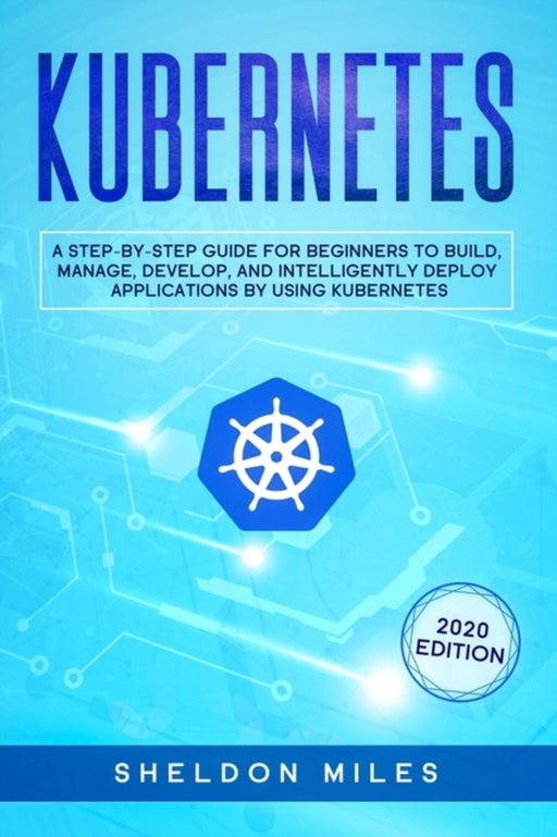 Kubernetes: A Step-By-Step Guide For Beginners To Build, Manage, Develop, and Intelligently Deploy by Miles, Sheldon
