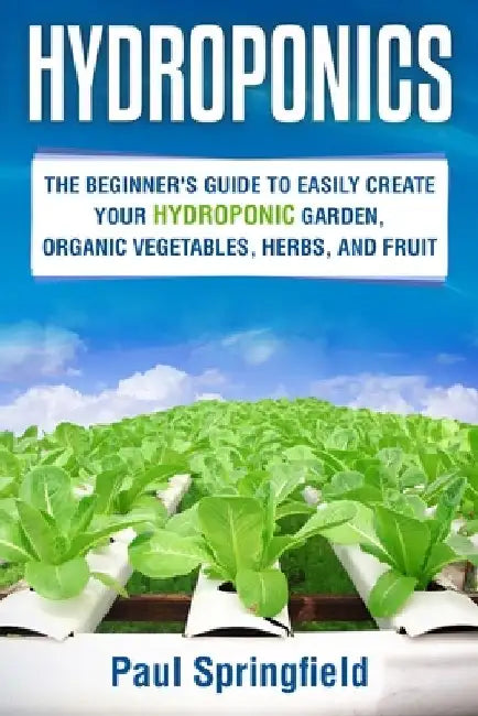 Hydroponics: The Beginner's Guide to Easily Create Your Hydroponic Garden, Organic Vegetables, Herbs, and Fruit by Paul Springfield