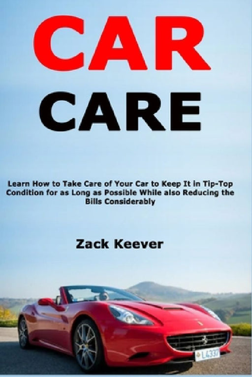Car Care: Learn How to Take Care of Your Car to Keep It in Tip-Top Condition for as Long as Possible While also Reducing the Bills Considerably by Zack Keever