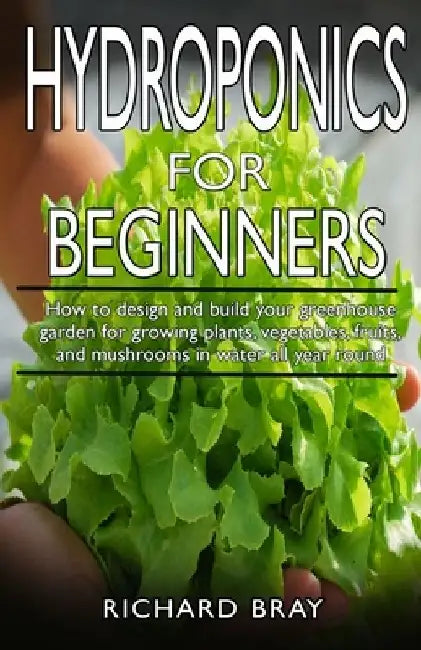 Hydroponics for Beginners: : How to design and build your greenhouse garden for growing plants, vegetables, fruits, and mushrooms in water all ye by Richard Bray