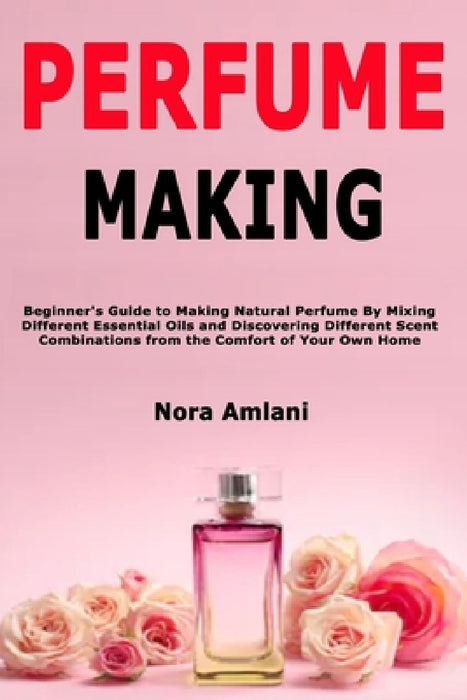 Perfume Making: Beginner's Guide to Making Natural Perfume By Mixing Different Essential Oils and Discovering Different Scent Combinations from the Co by Nora Amlani
