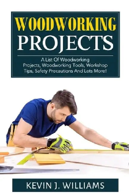 Woodworking Projects: A List Of Woodworking Projects, Woodworking Tools, Workshop Tips, Safety Precautions And Lots More! by Kevin J. Williams