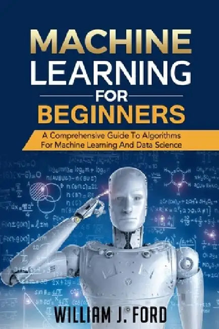 Machine Learning for Beginners: A Comprehensive Guide To Algorithms For Machine Learning And Data Science by William J. Ford