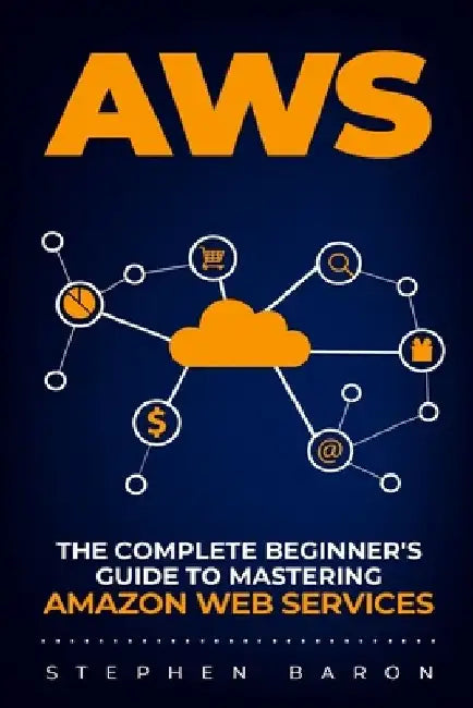 Aws: The Complete Beginner's Guide to Mastering Amazon Web Services by Stephen Baron