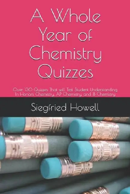 A Whole Year of Chemistry Quizzes: 0ver 130 Quizzes That will Test Student Understanding In Honors Chemistry, AP Chemistry, and IB Chemistry by Siegfried Howell