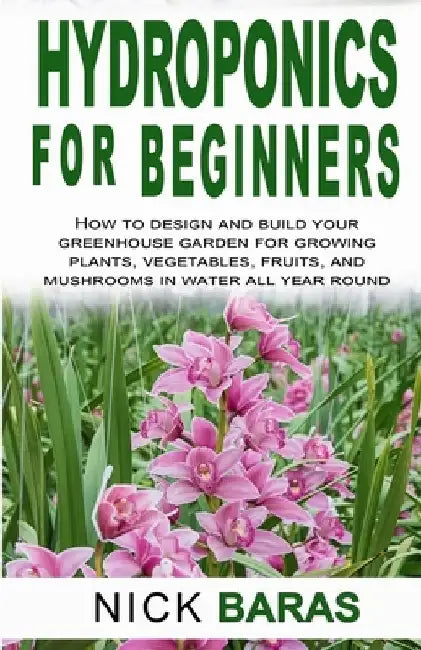 Hydroponics for Beginners: how to design and build your greenhouse garden for growing plants, vegetables, fruits, and mushrooms in water all year roun by Nick Baras