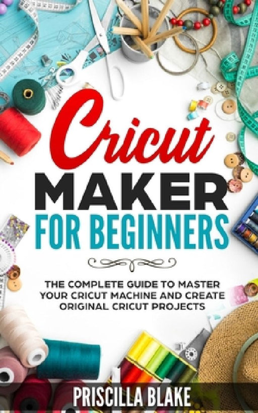 Cricut Maker for Beginners: The Complete Guide to Master your Cricut Machine and Create Original Cricut Projects by Priscilla Blake