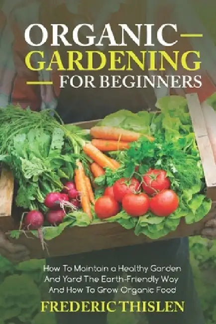 Organic Gardening for Beginners: How to Maintain Healthy Garden and Yard the Earth-Friendly Way and How to Grow Organic Food by Frederic Thislen
