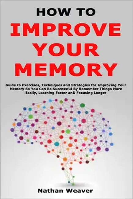 How to Improve Your Memory: Guide to Exercises, Techniques and Strategies for Improving Your Memory So You Can Be Successful By Remember Things More E by Weaver, Nathan