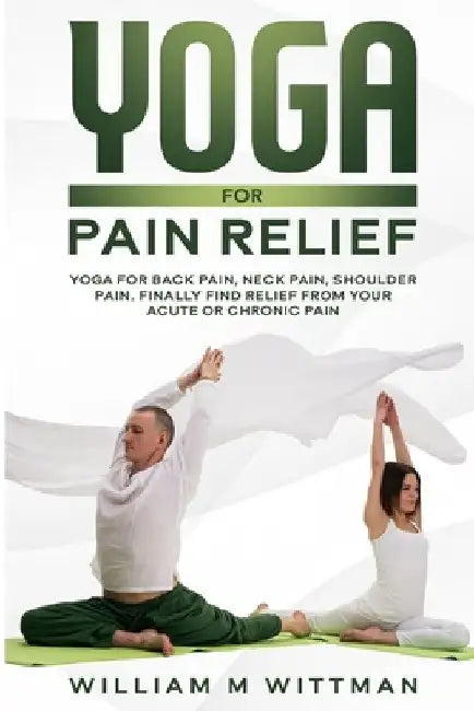 Yoga for Pain Relief: Yoga Back Pain, Neck Pain, Shoulder Pain, Finally Find Relief From Your Acute or Chronic Pain by William M. Wittman