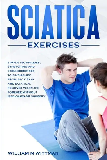 Sciatica Exercises: Simple Techniques, Stretching and Yoga Exercises to Find Relief From Back Pain and Sciatica. Ricover your Life Forever by William M. Wittman
