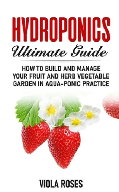 Hydroponics Ultimate Guide: How to Build and Manage your Fruit and Herb Vegetable Garden in Aqua-Ponic Practice by Viola Roses