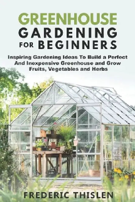 Greenhouse Gardening for Beginners: Inspiring Gardening Ideas To Build a Perfect And Inexpensive Greenhouse and Grow Fruits, Vegetables and Herbs by Frederic Thislen