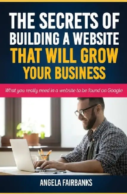The Secrets of Building a Website That Will Grow Your Business: What you really need in a website to be found on Google by Angela Fairbanks