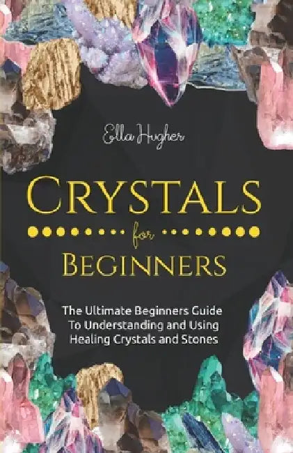Crystals for Beginners: The Ultimate Beginners Guide to Understanding and Using Healing Crystals and Stones by Ella Hughes