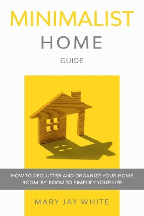 Minimalist Home Guide: How to Declutter and Organize Your Home Room-By-Room to Simplify Your Life. by Mary Jay White