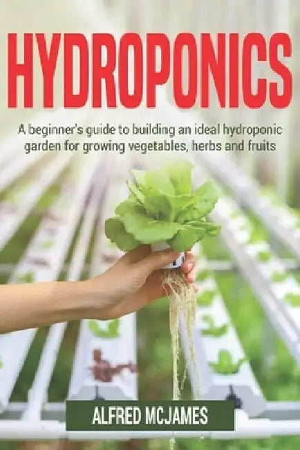 Hydroponics: A Beginner's Guide to Building an Ideal Hydroponic Garden for Growing Vegetables, Herbs and Fruits by Alfred McJames