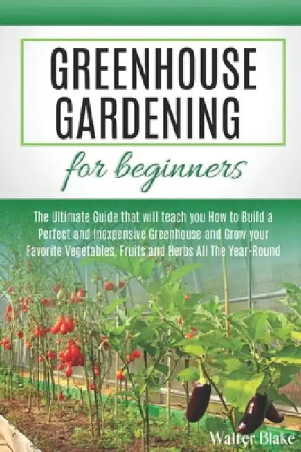 Greenhouse Gardening for Beginners: The Ultimate Guide that will teach you How to Build a Perfect and Inexpensive Greenhouse and Grow your Favorite Ve by Walter Blake