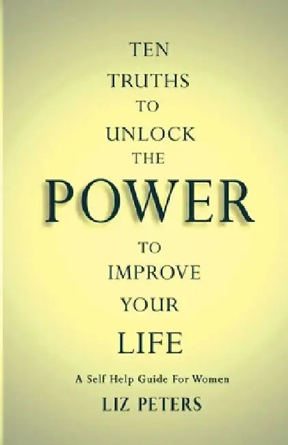 Ten Truths to Unlock the Power to Improve Your Life: A Self Help Guide for Women by Liz Peters