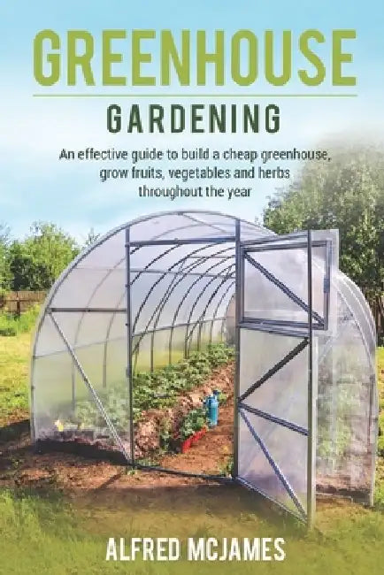Greenhouse Gardening: An effective guide to build a cheap greenhouse, grow fruits, vegetables and herbs throughout the year. by Alfred McJames