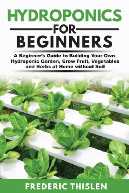 Hydroponics for Beginners: A Beginner's Guide to Building Your Own Hydroponic Garden, Grow Fruit, Vegetables and Herbs at Home Without Soil by Frederic Thislen