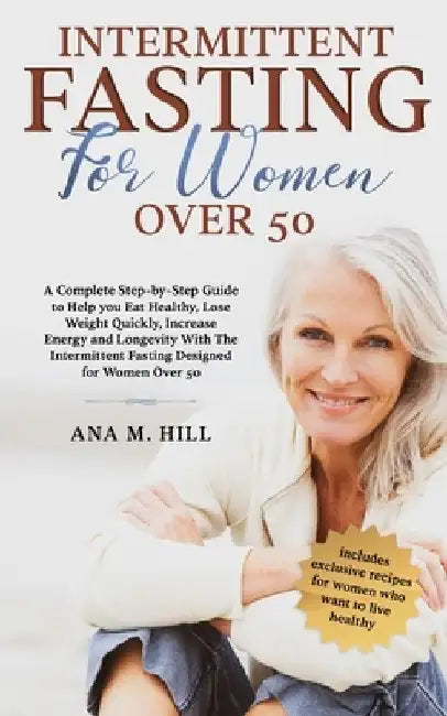 Intermittent Fasting for Women Over 50: A Complete Step-by-Step Guide to Help you Eat Healthy, Lose Weight Quickly, Increase Energy and Longevity With by Ana M. Hill