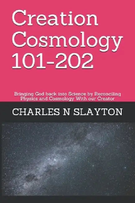 Creation Cosmology 101-202: Bringing God back into Science by Reconciling Physics and Cosmology With our Creator by Charles N. Slayton