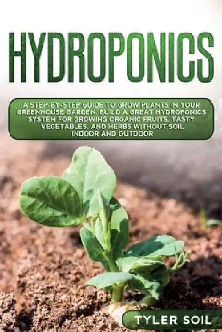 Hydroponics: A Step-By-Step Guide to Grow Plants in Your Greenhouse Garden. Build a Great Hydroponics System for Growing Organic Fr by Tyler Soil