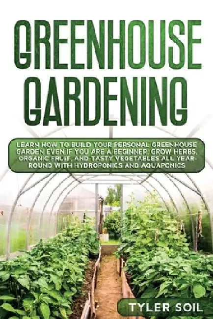 Greenhouse Gardening: Learn How to Build Your Personal Greenhouse Garden Even if You Are a Beginner. Grow Herbs, Organic Fruit, and Tasty Ve by Tyler Soil