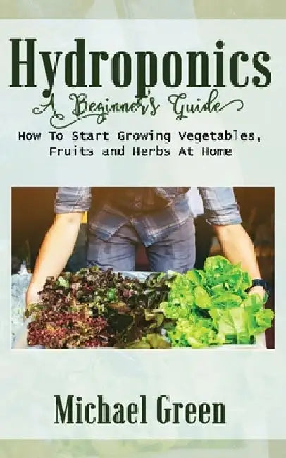 Hydroponics a Beginner's Guide: How To Start Growing Vegetables, Fruits and Herbs At Home by Michael Green