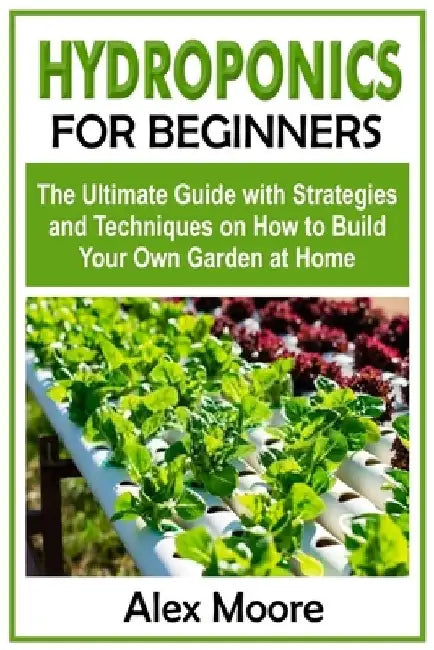 Hydroponics for Beginners: The Ultimate Guide with Strategies and Techniques on How to Build Your Own Garden at Home by Alex Moore