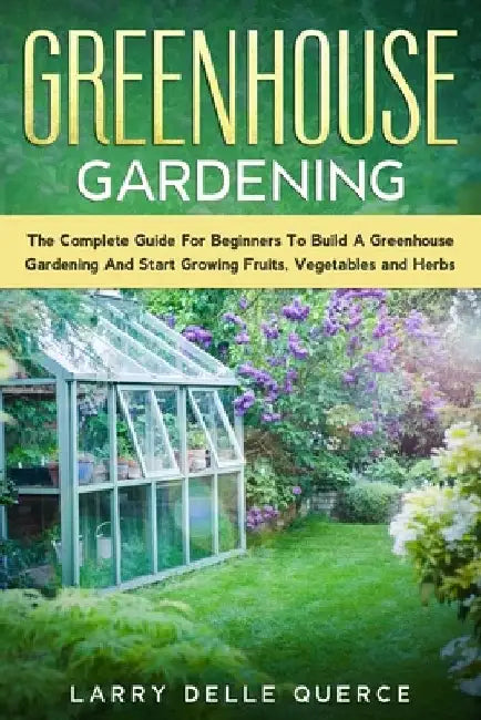 Greenhouse Gardening: The Complete Guide for Beginners to Build a Greenhouse Garden and Start Growing Fruits, Vegetables, and Herbs by Larry Delle Querce