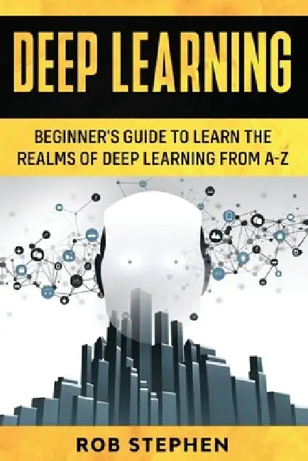 Deep Learning: Beginner's Guide to Learn the Realms of Deep Learning from A-Z by Rob Stephen