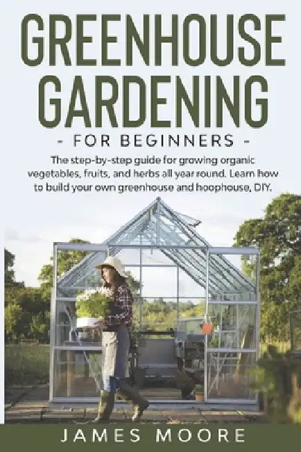 Greenhouse Gardening for Beginners: The Step By Step Guide For Growing Organic Vegetables, Fruits and Herbs All Year Round. Learn How To Build Your Ow by James Moore