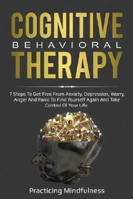 Cognitive Behavioral Therapy: 7 Steps To Get Free From Anxiety, Depression, Worry, Anger And Panic To Find Yourself Again And Take Control Of Your Lif by Practicing Mindfulness