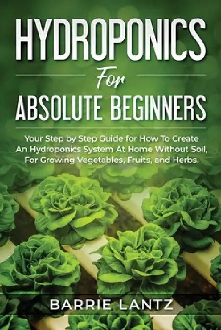 Hydroponics For Absolute Beginners: Your Step By Step Guide For How To Create An Hydroponics System At Home Without Soil, For Growing Vegetable, Fruit by Barrie Lantz