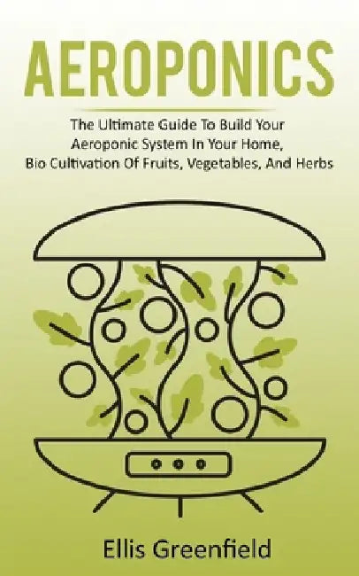 Aeroponics: The Ultimate Guide To Build Your Aeroponic System In Your Home, Bio Cultivation Of Fruits, Vegetables, And Herbs by Ellis Greenfield