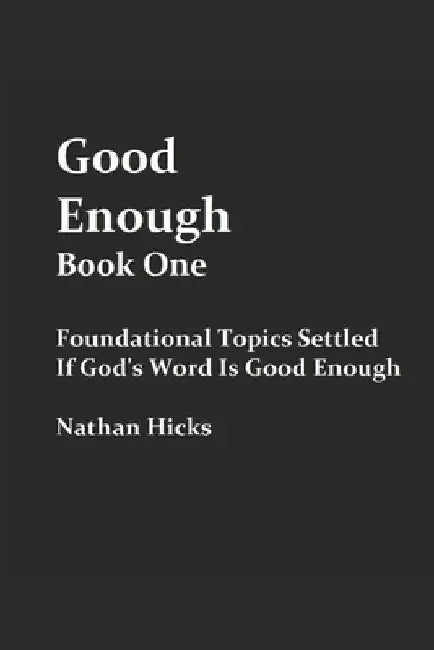 Good Enough Book 1: Foundational Topics Settled If God's Word Is Good Enough by Nathan Hicks