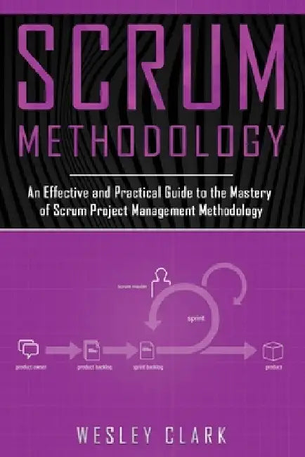 Scrum Methodology: An Effective and Practical Guide to the Mastery of Scrum Project Management Methodology by Wesley Clark