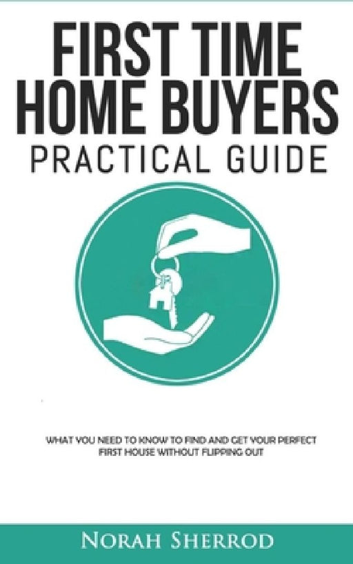 First Time Home Buyers Practical Guide: What You Need to Know to Find and Get Your Perfect First House Without Flipping Out by Norah Sherrod