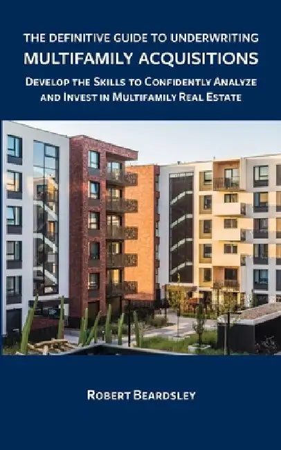 The Definitive Guide to Underwriting Multifamily Acquisitions: Develop the skills to confidently analyze and invest in multifamily real estate by Robert Beardsley