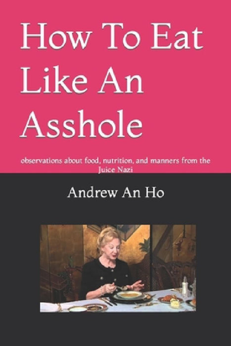 How To Eat Like An Asshole: observations about food, nutrition, and manners from the Juice Nazi by Andrew an an Ho