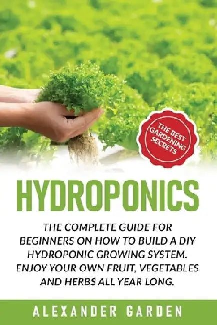 Hydroponics: The Complete Guide for Beginners on How to Build a DIY Hydroponic Growing System. Enjoy Your Own Fruit, Vegetables and Herbs All Year Lon by Alexander Garden