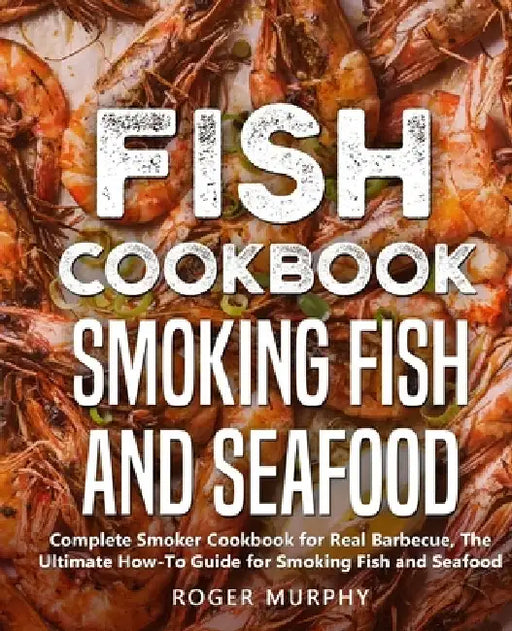 Fish Cookbook: Smoking Fish and Seafood: Complete Smoker Cookbook for Real Barbecue, The Ultimate How-To Guide for Smoking Fish and Seafood by Roger Murphy