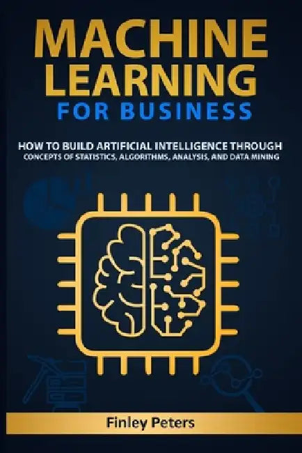 Machine Learning for Business: How to Build Artificial Intelligence through Concepts of Statistics, Algorithms, Analysis, and Data Mining by Finley Peters