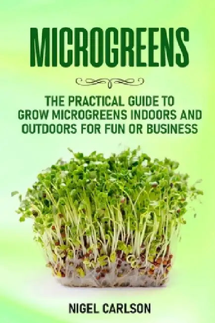 Microgreens: The Practical Guide to Grow Microgreens Indoors and Outdoors for Fun or Business by Nigel Carlson