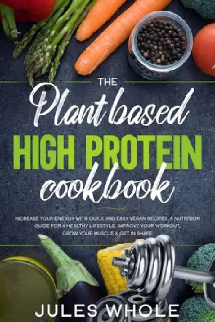 The Plant based High Protein Cookbook: Increase your Energy with Quick and Easy Vegan Recipes. A Nutrition Guide for a Healthy Lifestyle. Improve your by Jules Whole