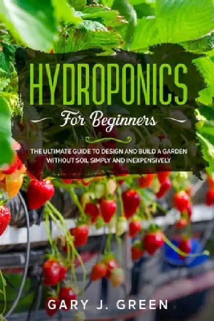 Hydroponics for Beginners: The Ultimate Guide to Design and Build a Garden Without Soil, Simply and Inexpensively by Gary J. Green
