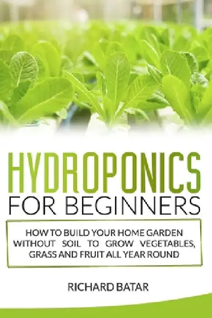 Hydroponics for Beginners: How to Build Your Home Garden Without Soil to Grow Vegetables, Grass and Fruit All Year Round. by Richard Batar