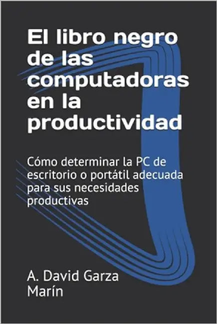 El libro negro de las computadoras en la productividad: Cómo determinar la PC de escritorio o portátil adecuada para sus necesidades productivas by Garza Marín, A. David